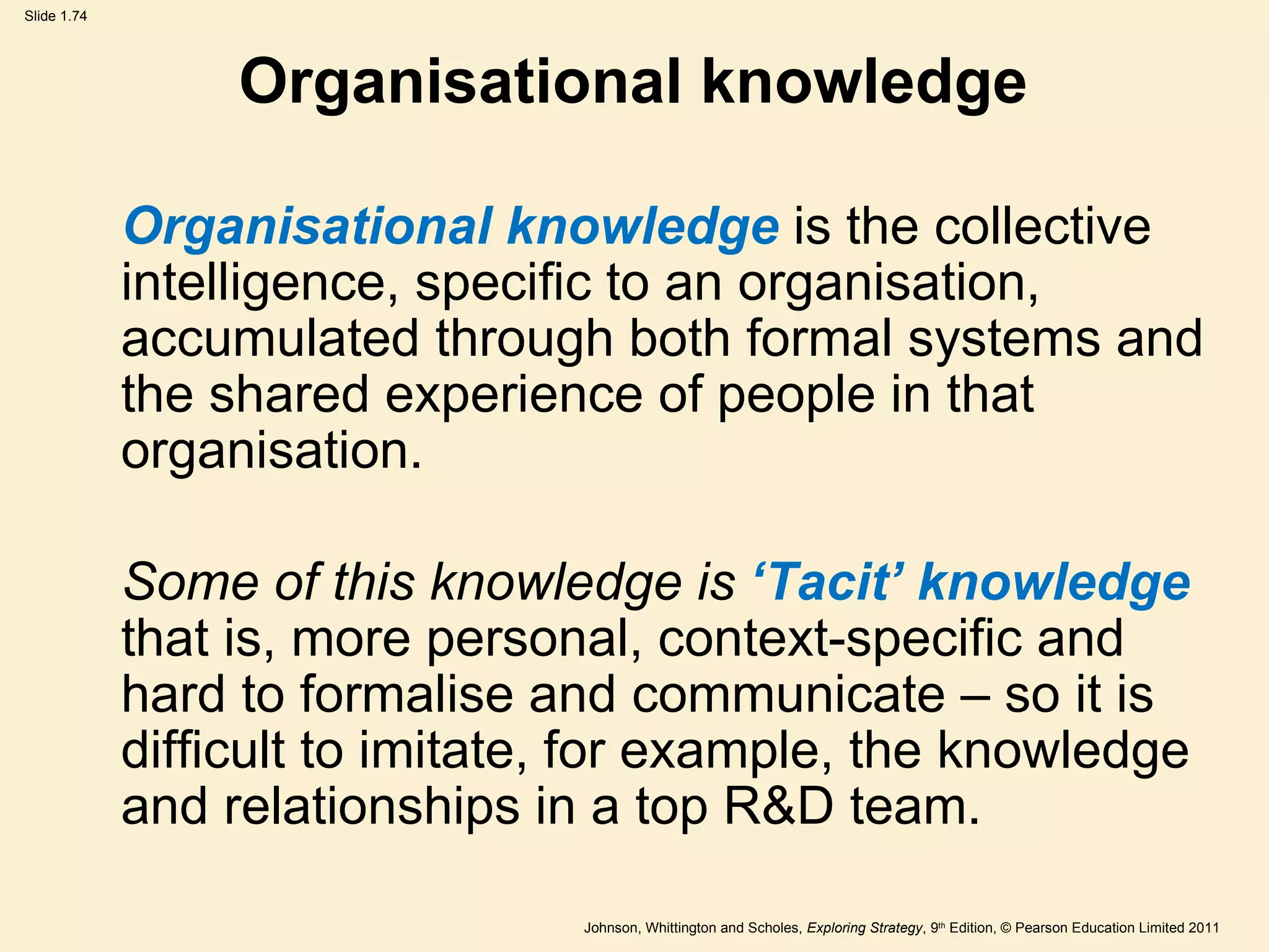 Organisational knowledge Organisational knowledge  is the collective intelligence, specific to an organisation, accumulated through both formal systems and the shared experience of people in that organisation. Some of this knowledge is  ‘ Tacit ’  knowledge  that is, more personal, context-specific and hard to formalise and communicate – so it is difficult to imitate, for example, the knowledge and relationships in a top R&D team.  