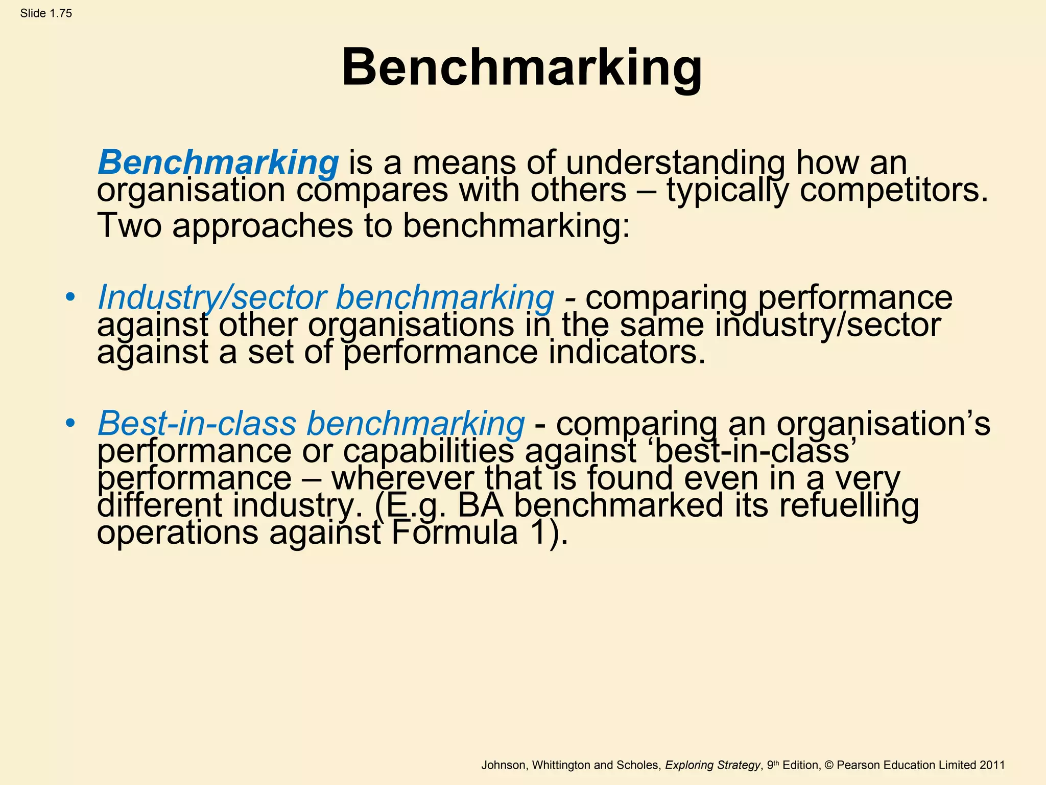 Benchmarking Benchmarking   is a means of understanding how an organisation compares with others – typically competitors. Two approaches to benchmarking: Industry/sector benchmarking  -  comparing performance against other organisations in the same industry/sector against a set of performance indicators. Best-in-class benchmarking  - comparing an organisation ’ s performance or capabilities against  ‘ best-in-class ’  performance – wherever that is found even in a very different industry. (E.g. BA benchmarked its refuelling operations against Formula 1). 