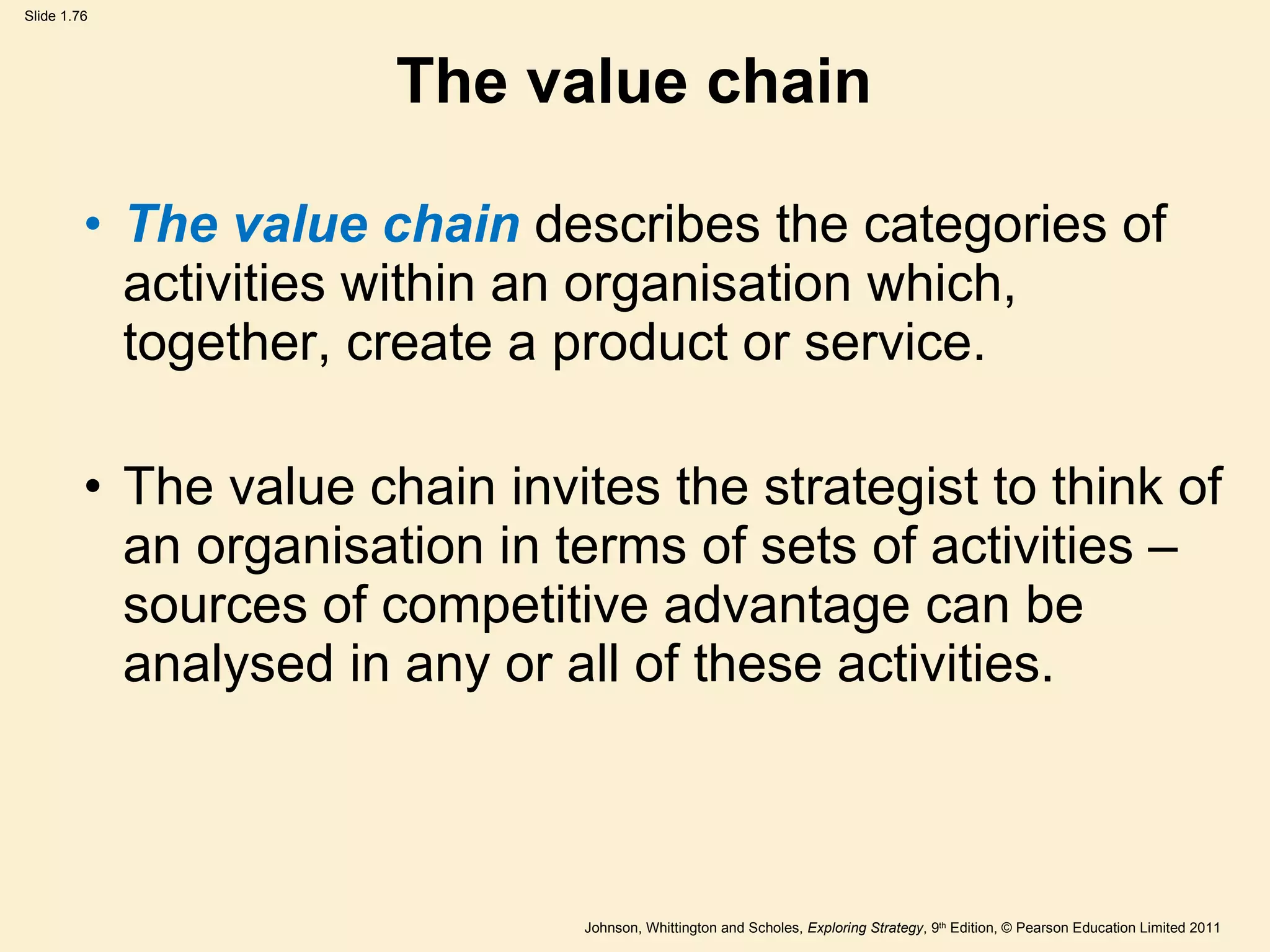 The value chain The value chain  describes the categories of activities within an organisation which, together, create a product or service. The value chain invites the strategist to think of an organisation in terms of sets of activities – sources of competitive advantage can be analysed in any or all of these activities. 