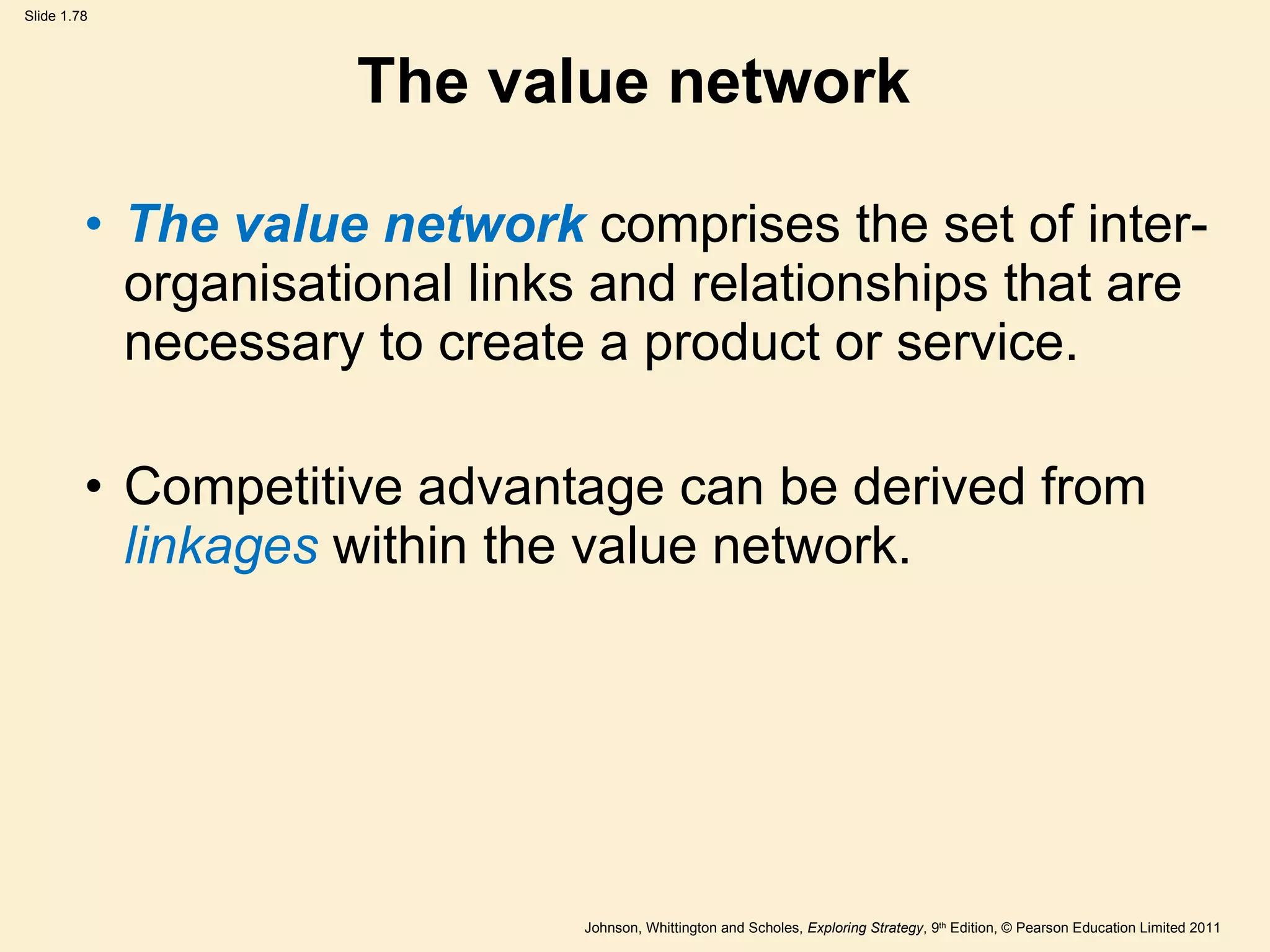 The value network The value network  comprises the set of inter-organisational links and relationships that are necessary to create a product or service. Competitive advantage can be derived from  linkages  within the value network. 