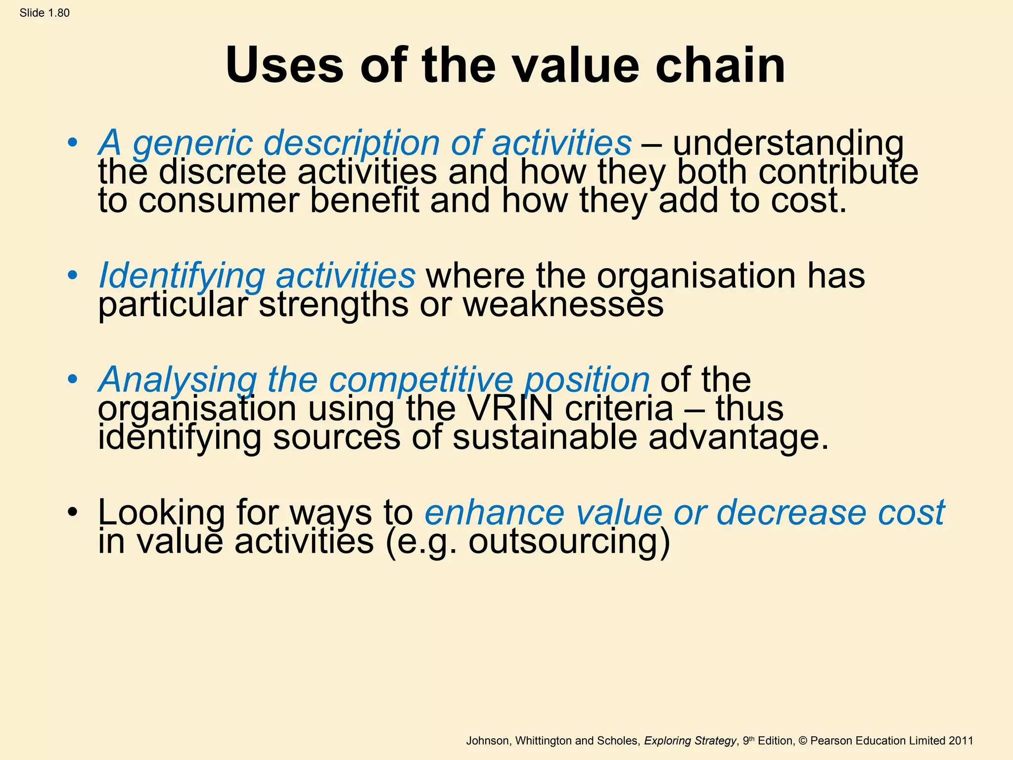 Uses of the value chain A generic description of activities  – understanding the discrete activities and how they both contribute to consumer benefit and how they add to cost. Identifying activities  where the organisation has particular strengths or weaknesses Analysing the competitive position  of the organisation using the VRIN criteria – thus identifying sources of sustainable advantage. Looking for ways to  enhance value or decrease cost  in value activities (e.g. outsourcing) 