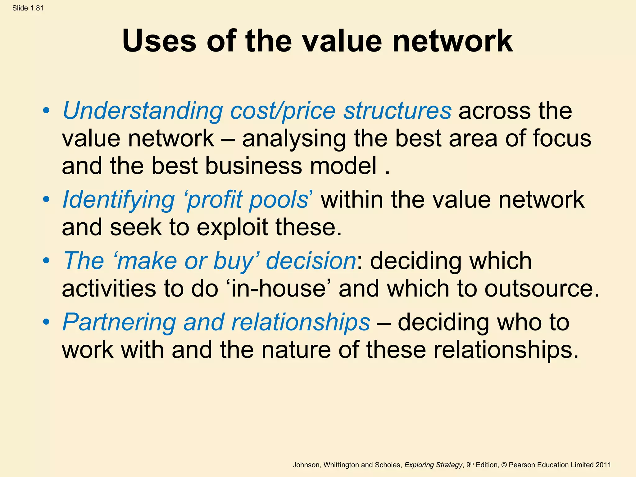 Uses of the value network Understanding cost/price structures  across the value network   – analysing the best area of focus and the best business model . Identifying  ‘ profit pools ’   within the value network and seek to exploit these. The  ‘ make or buy ’  decision : deciding which activities to do  ‘ in-house ’  and which to outsource. Partnering and relationships  – deciding who to work with and the nature of these relationships. 