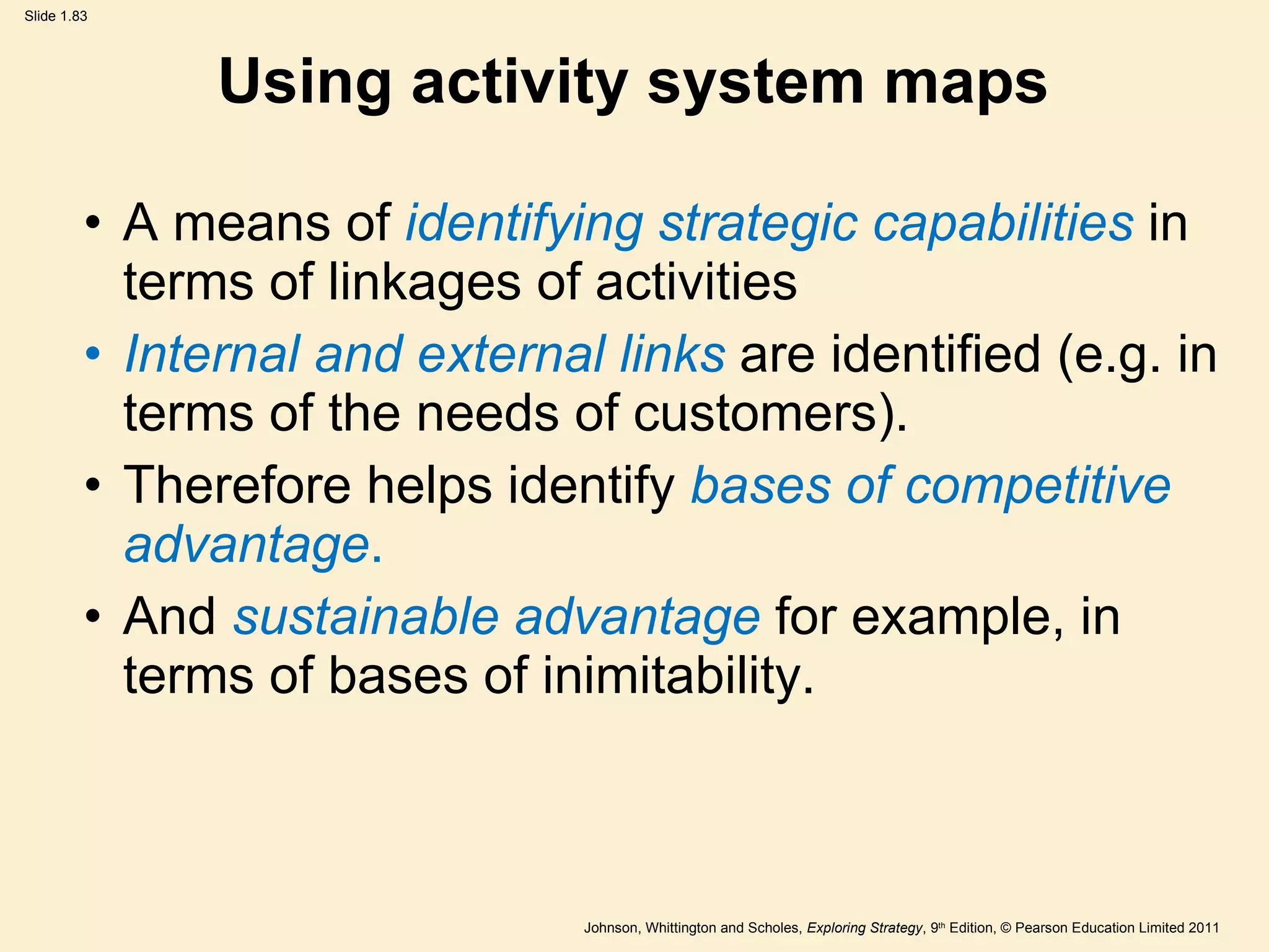 Using activity system maps A means of  identifying strategic capabilities  in terms of linkages of activities Internal and external links   are identified (e.g. in terms of the needs of customers). Therefore helps identify  bases of competitive advantage . And  sustainable advantage  for example, in terms of bases of inimitability.  