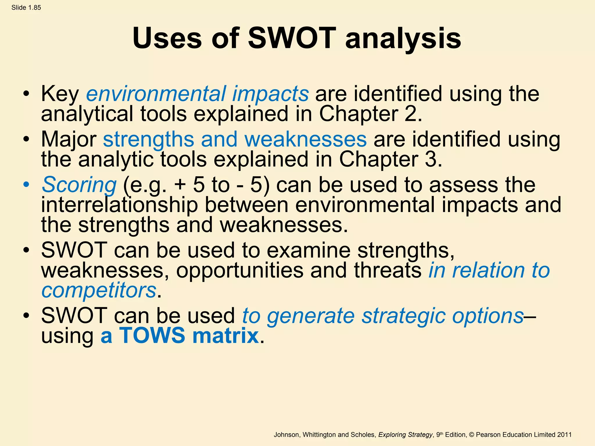 Uses of SWOT analysis Key  environmental impacts  are identified using the analytical tools explained in Chapter 2. Major  strengths and weaknesses  are identified using the analytic tools explained in Chapter 3. Scoring  (e.g. + 5 to - 5) can be used to assess the interrelationship between environmental impacts and the strengths and weaknesses. SWOT can be used to examine strengths, weaknesses, opportunities and threats  in relation to competitors . SWOT can be used  to generate strategic options – using  a TOWS matrix . 