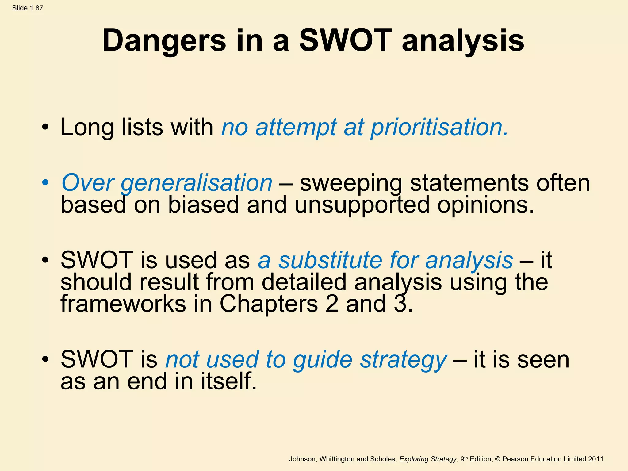 Dangers in a SWOT analysis Long lists with  no attempt at prioritisation. Over generalisation  – sweeping statements often based on biased and unsupported opinions. SWOT is used as  a substitute for analysis  – it should result from detailed analysis using the frameworks in Chapters 2 and 3. SWOT is  not used to guide strategy  – it is seen as an end in itself. 