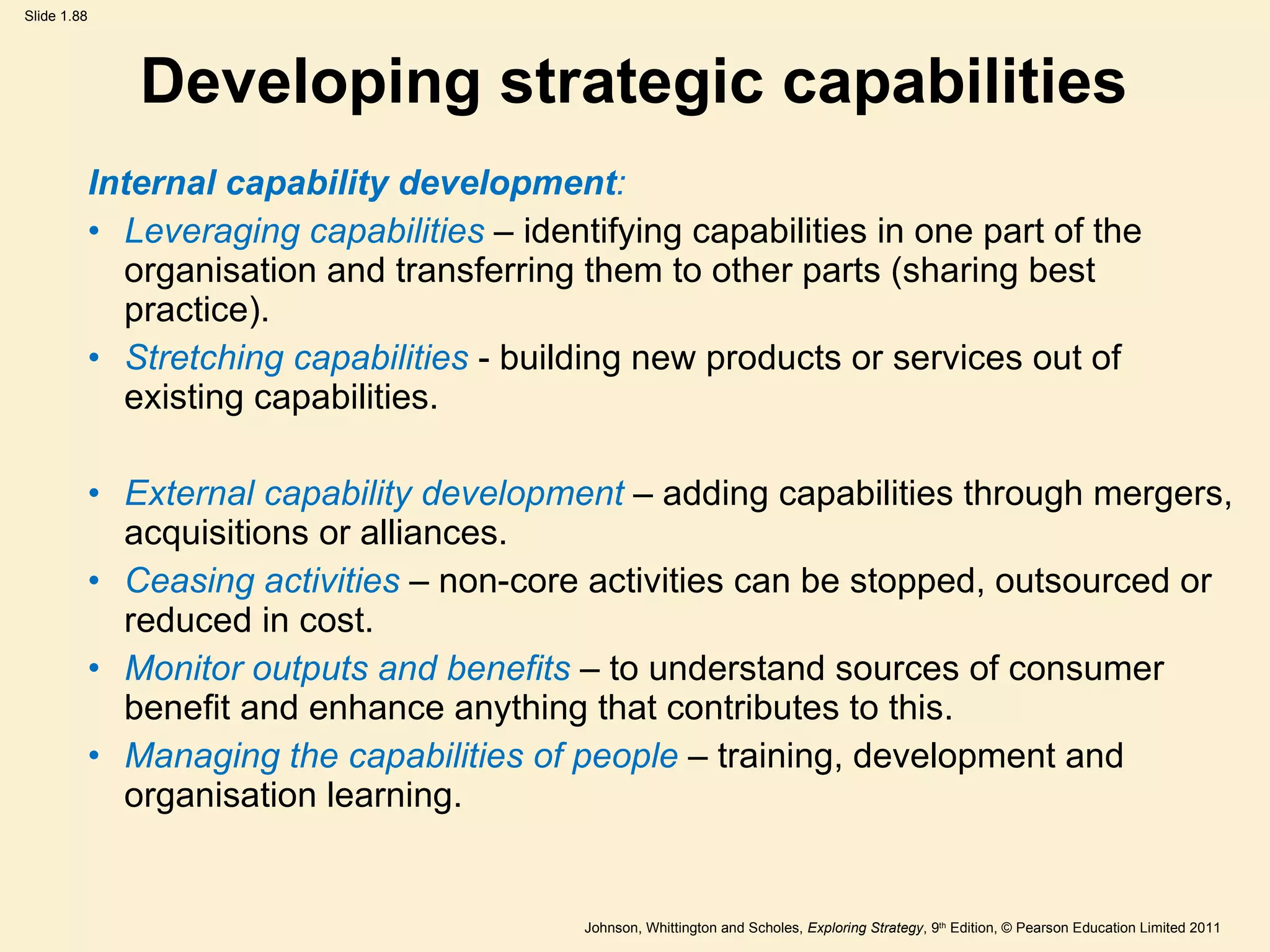 Developing strategic capabilities Internal capability development : Leveraging capabilities  – identifying capabilities in one part of the organisation and transferring them to other parts (sharing best practice).  Stretching capabilities  - building new products or services out of existing capabilities.  External capability development  – adding capabilities through mergers, acquisitions or alliances. Ceasing activities  – non-core activities can be stopped, outsourced or reduced in cost. Monitor outputs and benefits  – to understand sources of consumer benefit and enhance anything that contributes to this. Managing the capabilities of people   – training, development and organisation learning. 