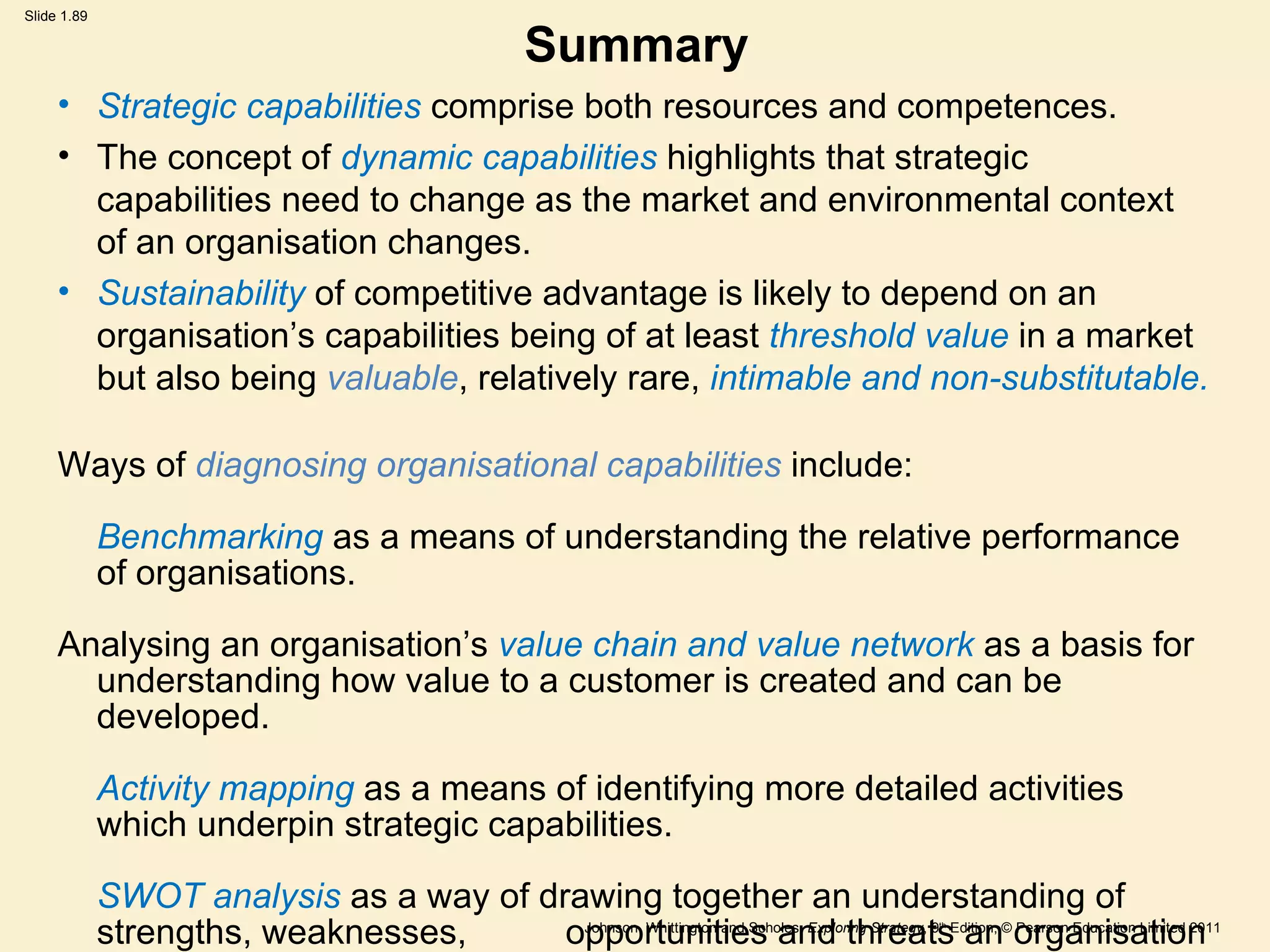 Summary Strategic capabilities  comprise both resources and competences. The concept of  dynamic capabilities  highlights that strategic capabilities need to change as the market and environmental context of an organisation changes. Sustainability  of competitive advantage is likely to depend on an organisation ’ s capabilities being of at least  threshold value  in a market but also being  valuable , relatively rare,  intimable and non-substitutable. Ways of  diagnosing organisational capabilities  include: Benchmarking   as a means of understanding the relative performance of organisations. Analysing an organisation ’ s  value chain and value network   as a basis for understanding how value to a customer is created and can be developed. Activity mapping  as a means of identifying more detailed activities which underpin strategic capabilities. SWOT analysis  as a way of drawing together an understanding of strengths, weaknesses,  opportunities and threats an organisation faces. 