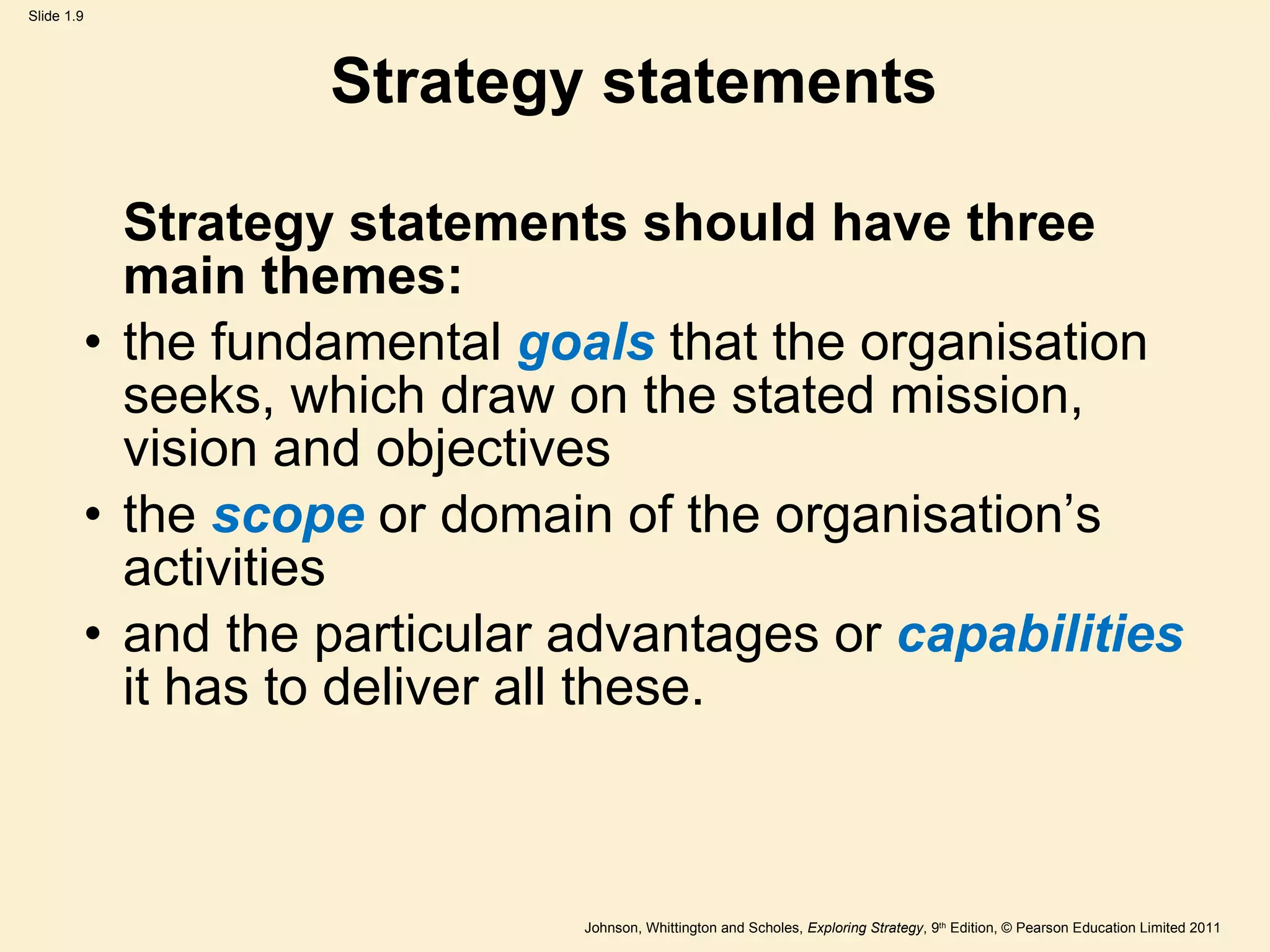 Strategy statements Strategy statements should have three main themes:  the fundamental  goals  that the organisation seeks, which draw on the stated mission, vision and objectives the  scope  or domain of the organisation ’ s activities and the particular advantages or  capabilities  it has to deliver all these. 