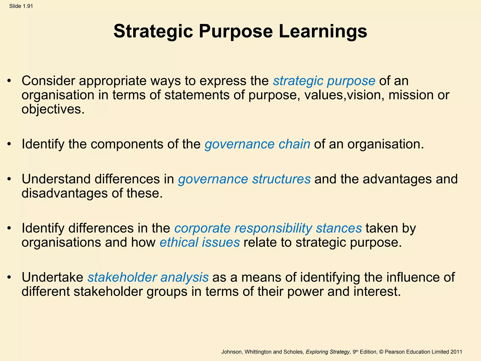 Strategic Purpose Learnings Consider appropriate ways to express the  strategic purpose  of an organisation in terms of statements of purpose, values,vision, mission or objectives. Identify the components of the  governance chain  of an organisation. Understand differences in  governance structures  and the advantages and disadvantages of these. Identify differences in the  corporate responsibility stances  taken by organisations and how  ethical issues  relate to strategic purpose. Undertake  stakeholder analysis  as a means of identifying the influence of different stakeholder groups in terms of their power and interest. 