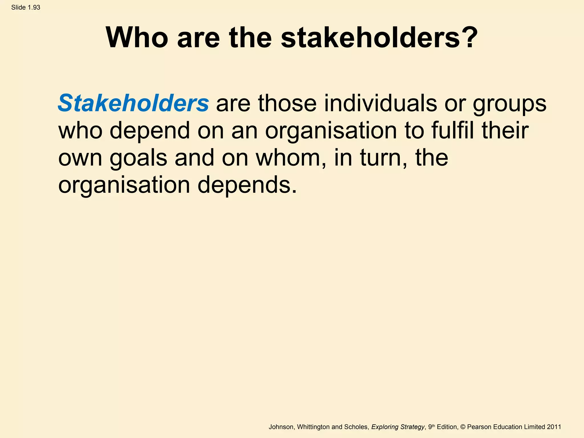 Who are the stakeholders? Stakeholders   are those individuals or groups who depend on an organisation to fulfil their own goals and on whom, in turn, the organisation depends. 