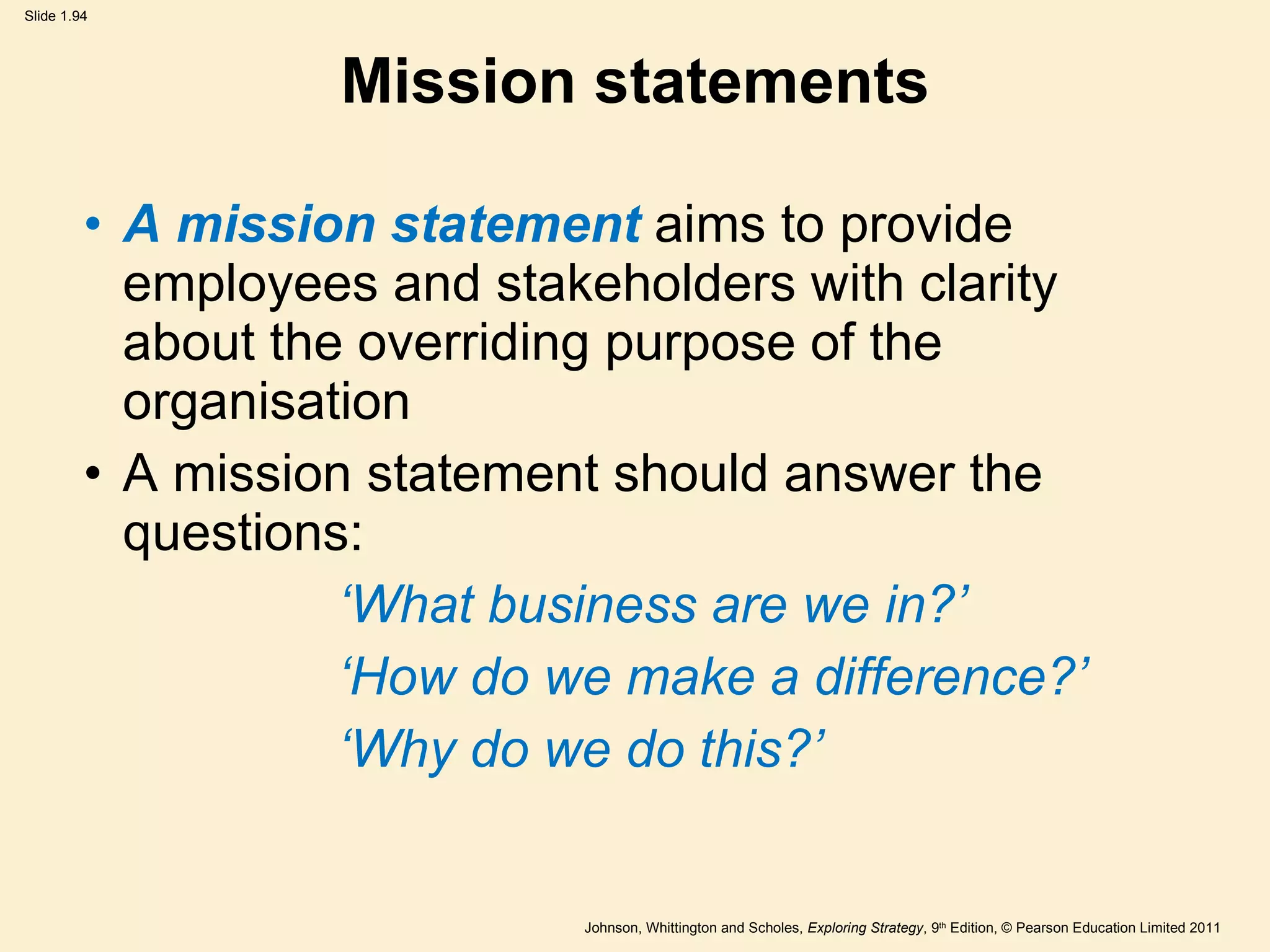 Mission statements A mission statement  aims to provide employees and stakeholders with clarity about the overriding purpose of the organisation A mission statement should answer the questions:    ‘ What business are we in? ’ ‘ How do we make a difference? ’ ‘ Why do we do this? ’ 