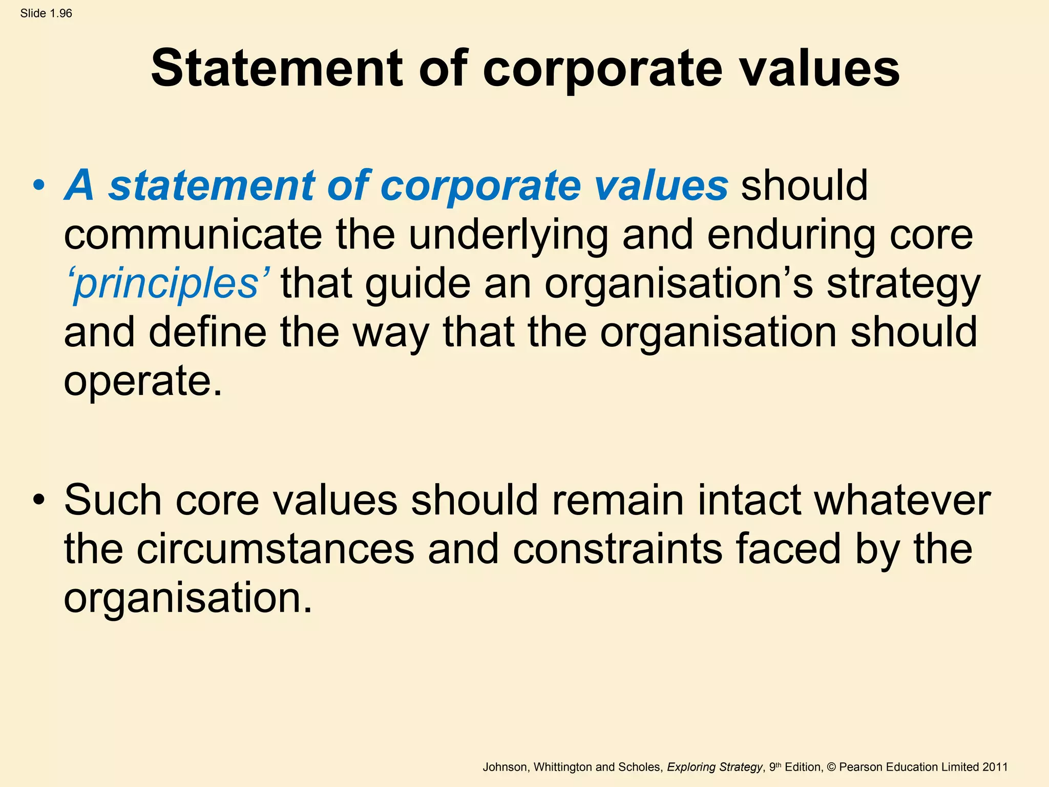 Statement of corporate values A statement of corporate values  should communicate the underlying and enduring core  ‘ principles ’  that guide an organisation ’ s strategy and define the way that the organisation should operate. Such core values should remain intact whatever the circumstances and constraints faced by the organisation. 