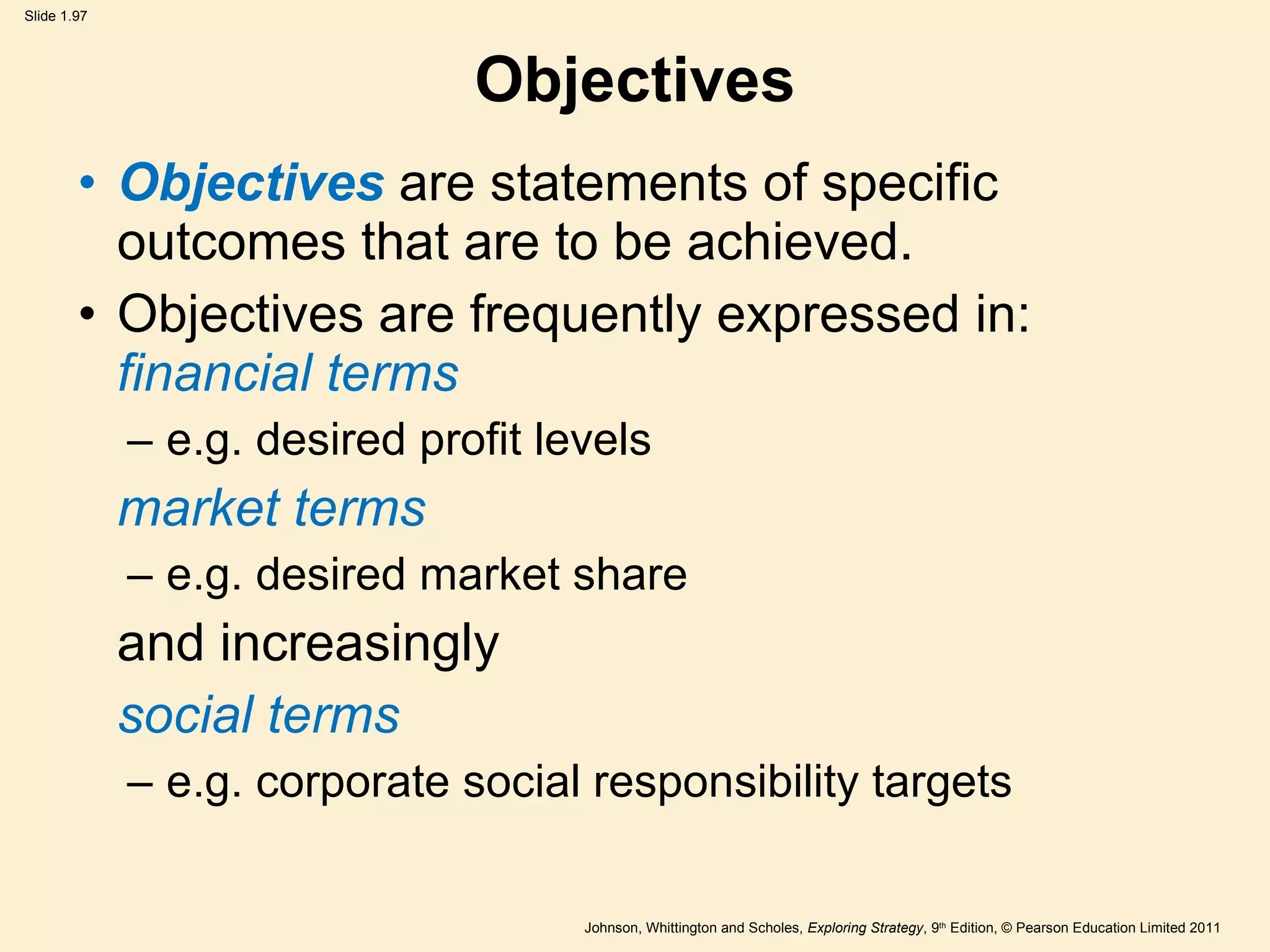 Objectives Objectives   are statements of specific outcomes that are to be achieved. Objectives are frequently expressed in:  financial terms  e.g. desired profit levels market terms  e.g. desired market share and increasingly social terms  e.g. corporate social responsibility targets 