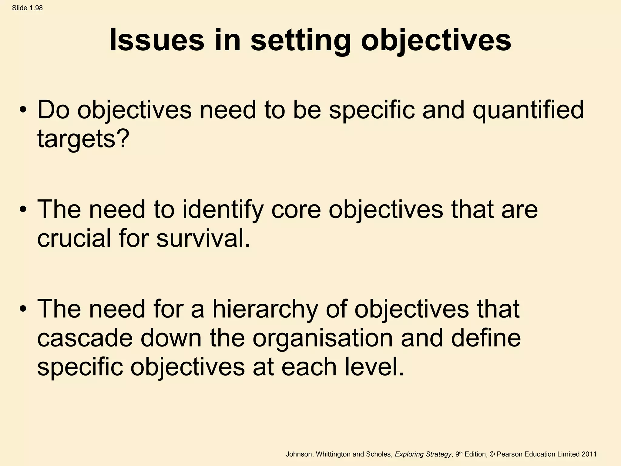 Issues in setting objectives Do objectives need to be specific and quantified targets? The need to identify core objectives that are crucial for survival. The need for a hierarchy of objectives that cascade down the organisation and define specific objectives at each level. 