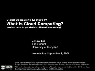 Cloud Computing Lecture #1
What is Cloud Computing?
(and an intro to parallel/distributed processing)




                             Jimmy Lin
                             The iSchool
                             University of Maryland

                             Wednesday, September 3, 2008


       Some material adapted from slides by Christophe Bisciglia, Aaron Kimball, & Sierra Michels-Slettvet,
       Google Distributed Computing Seminar, 2007 (licensed under Creation Commons Attribution 3.0 License)
       This work is licensed under a Creative Commons Attribution-Noncommercial-Share Alike 3.0 United States
       See http://creativecommons.org/licenses/by-nc-sa/3.0/us/ for details
 