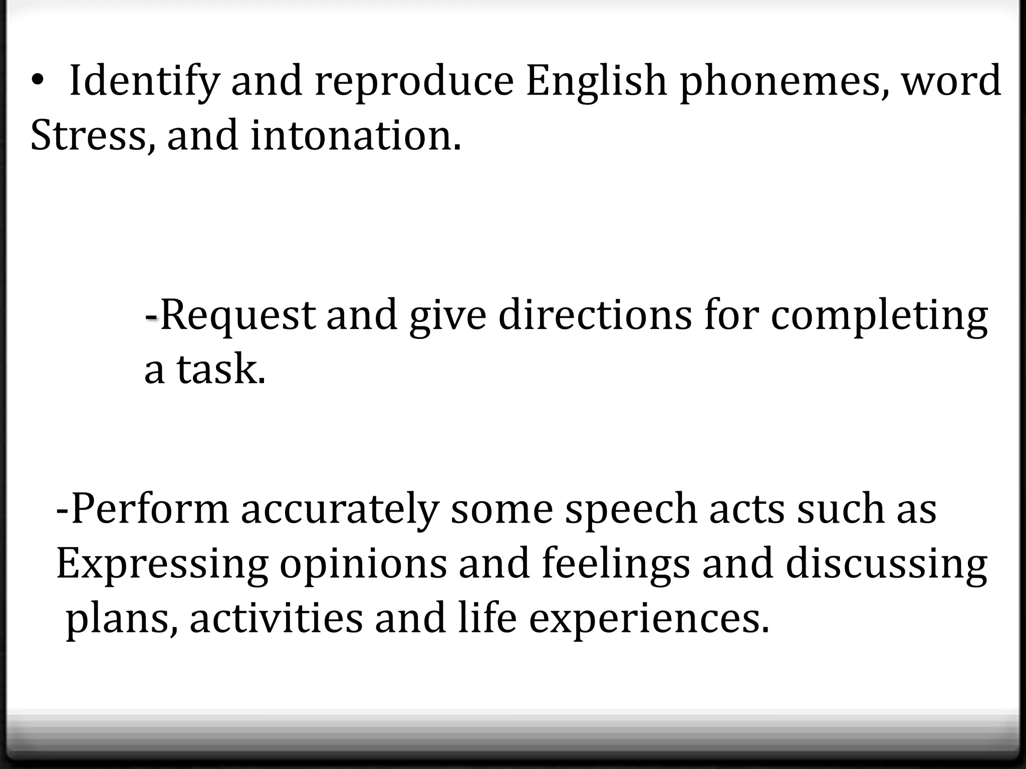• Identify and reproduce English phonemes, word
Stress, and intonation.


     -Request and give directions for completing
     a task.


 -Perform accurately some speech acts such as
 Expressing opinions and feelings and discussing
  plans, activities and life experiences.
 