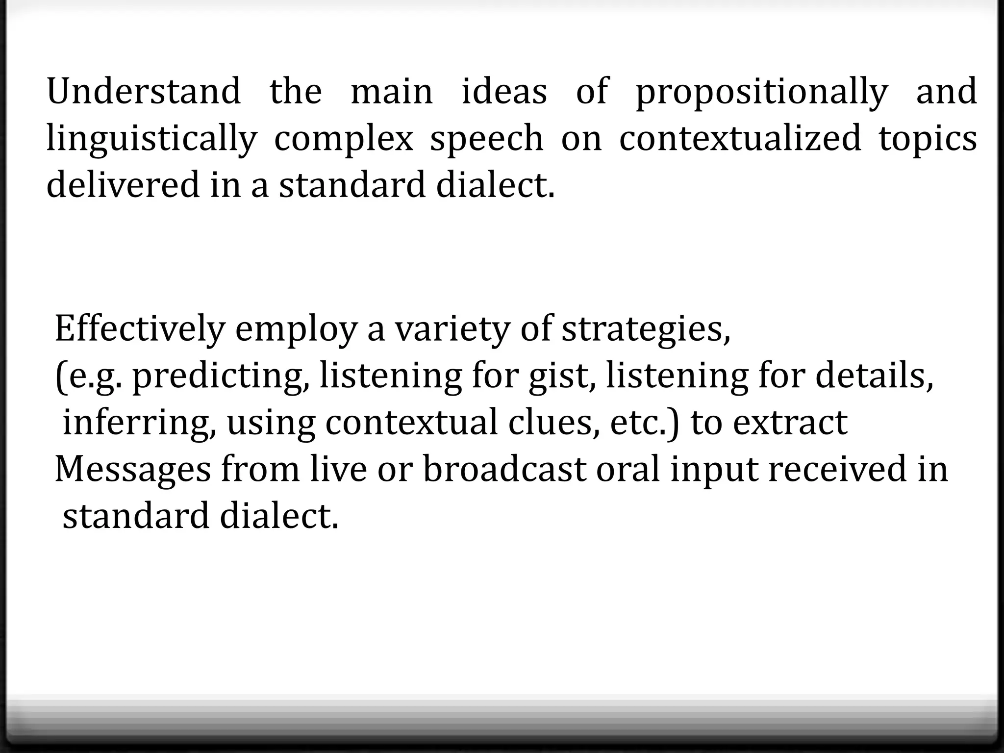 Understand the main ideas of propositionally and
linguistically complex speech on contextualized topics
delivered in a standard dialect.


Effectively employ a variety of strategies,
(e.g. predicting, listening for gist, listening for details,
 inferring, using contextual clues, etc.) to extract
Messages from live or broadcast oral input received in
 standard dialect.
 