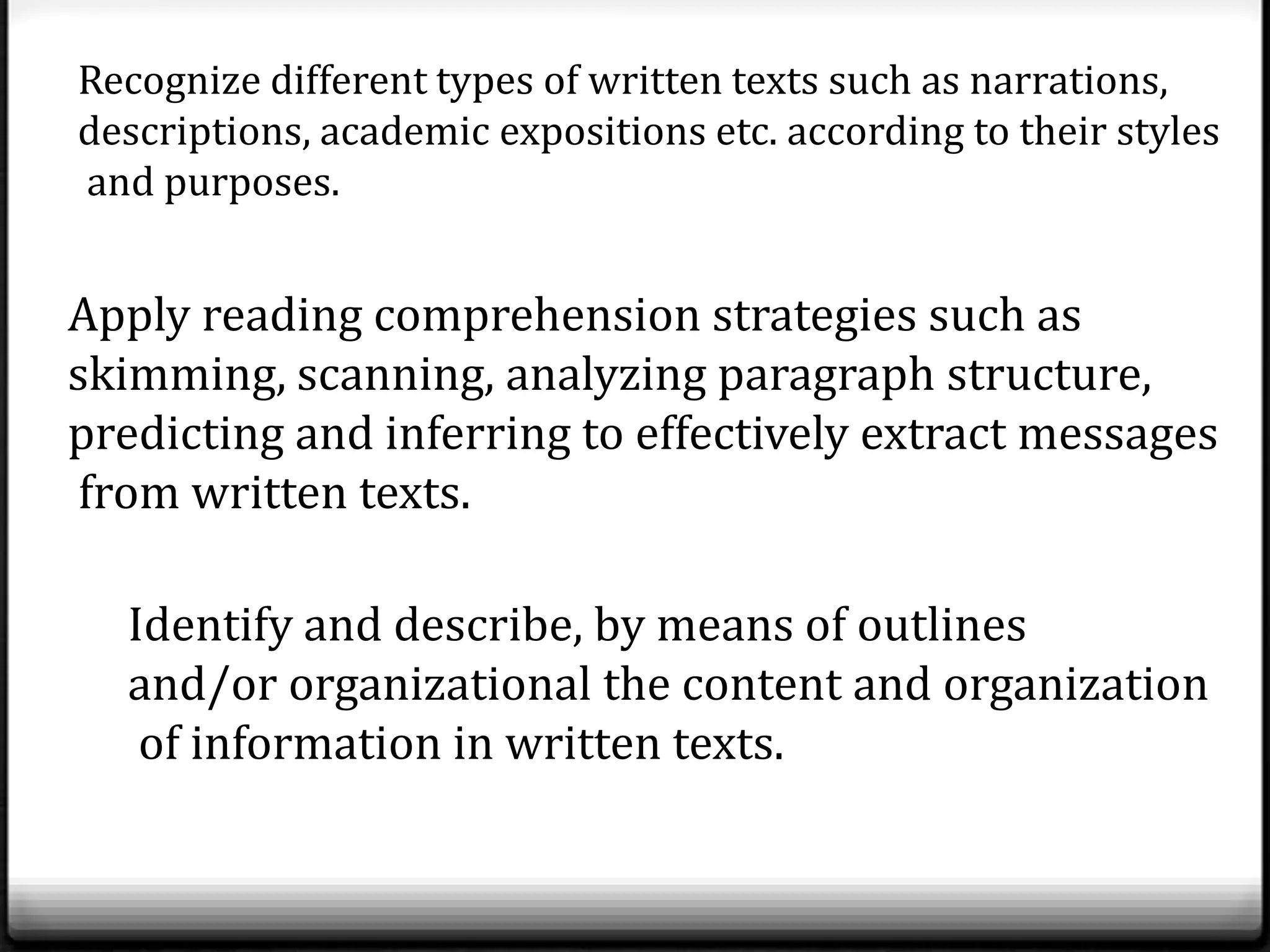 Recognize different types of written texts such as narrations,
descriptions, academic expositions etc. according to their styles
and purposes.


Apply reading comprehension strategies such as
skimming, scanning, analyzing paragraph structure,
predicting and inferring to effectively extract messages
from written texts.

  Identify and describe, by means of outlines
  and/or organizational the content and organization
   of information in written texts.
 