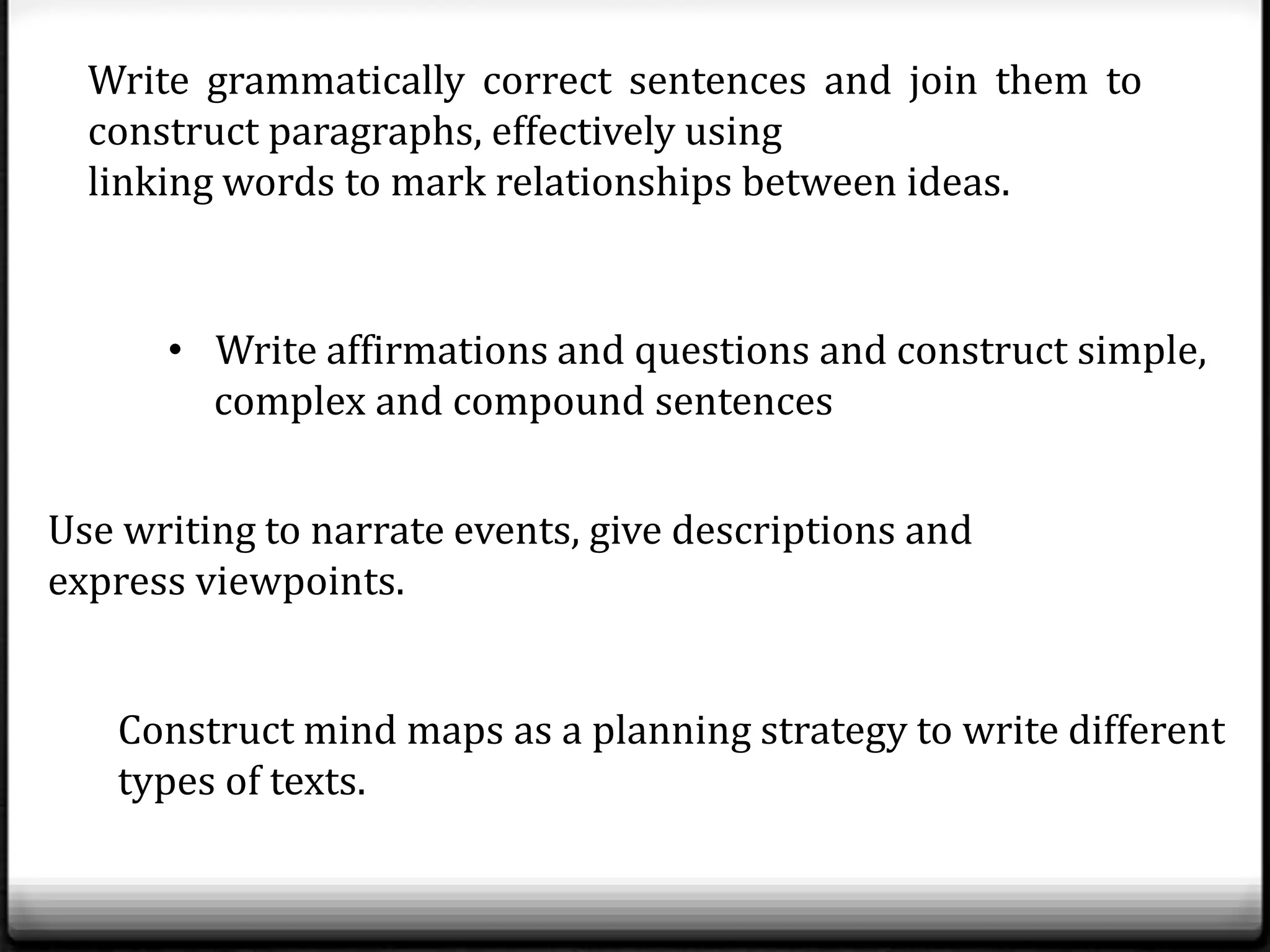 Write grammatically correct sentences and join them to
  construct paragraphs, effectively using
  linking words to mark relationships between ideas.


      • Write affirmations and questions and construct simple,
        complex and compound sentences


Use writing to narrate events, give descriptions and
express viewpoints.


   Construct mind maps as a planning strategy to write different
   types of texts.
 
