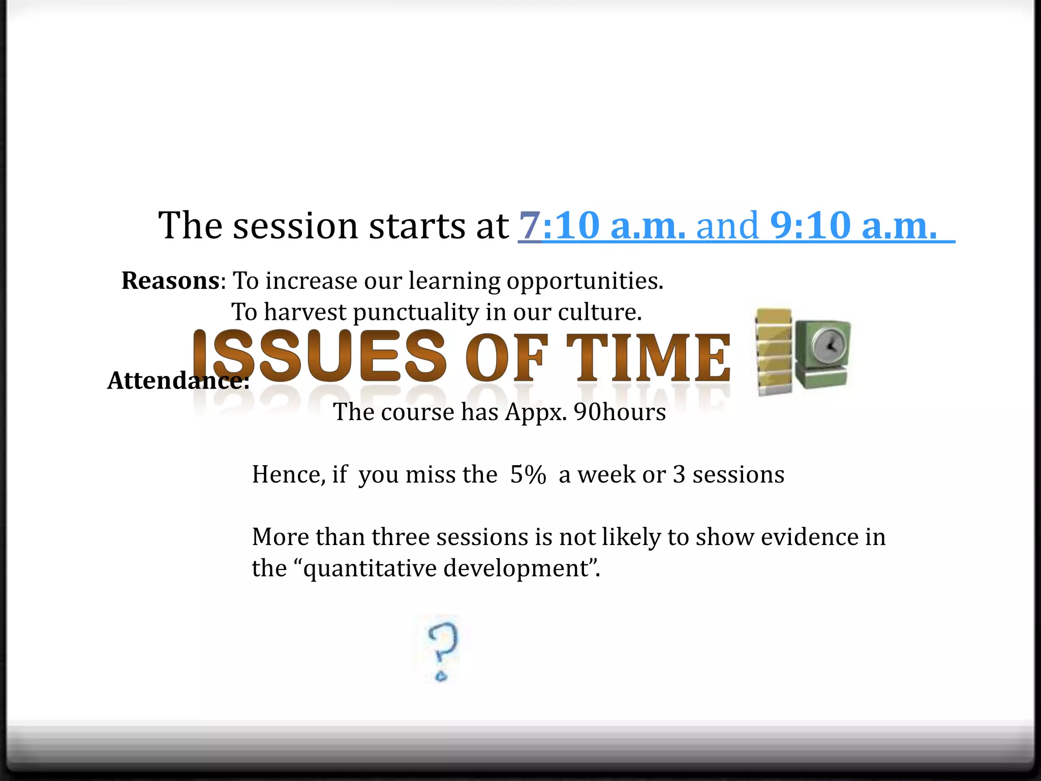 The session starts at 7:10 a.m. and 9:10 a.m.
 Reasons: To increase our learning opportunities.
          To harvest punctuality in our culture.

Attendance:
                     The course has Appx. 90hours

              Hence, if you miss the 5% a week or 3 sessions

              More than three sessions is not likely to show evidence in
              the “quantitative development”.
 