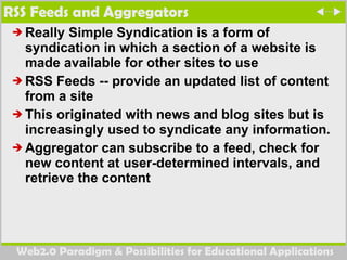 RSS Feeds and Aggregators Really Simple Syndication  is a form of syndication in which a section of a website is made available for other sites to use  RSS Feeds --  provide an updated list of content from a site This originated with news and blog sites but is increasingly used to syndicate any information. Aggregator can subscribe to a feed, check for new content at user-determined intervals, and retrieve the content 