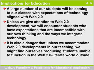 Implications for Education A large number of our students will be coming to our classes with expectations of technology aligned with Web 2.0  Unless we give attention to Web 2.0 development, we will encounter students who have expectations that are incompatible with our own thinking and the ways we integrate technology It is also a danger that unless we accommodate Web 2.0 developments in our teaching, we might find ourselves producing students unable to function in the Web 2.0-literate world outside. 