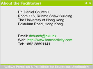 About the Facilitators Dr. Daniel Churchill Room 116, Runme Shaw Building The University of Hong Kong Pokfulam Road, Hong Kong Email:  [email_address] Web:  http://www.learnactivity.com   Tel: +852 28591141 