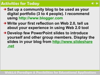 Activities for Today Set up a community blog to be used as your digital portfolio (3 to 4 people). I recommend using  http://www.blogger.com   Write your first reflection on Web 2.0, tell us about your experience in using Web 2.0 tool  Develop few PowerPoint slides to introduce yourself and other group members. Display the slides in your blog from  http://www. slideshare .net   