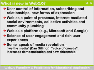 What is new in Web2.0? User control of information, subscribing and relationships, new forms of expression Web as a point of presence, internet-mediated social environments, collective activities and community plumbing Web as a platform (e.g., Microsoft and Google)  Science of user engagement and rich user experiences Some  speak of media revolution –  “we the media” (Dan Gillmor), “voice of crowds”, increased democratization and new citizenship  