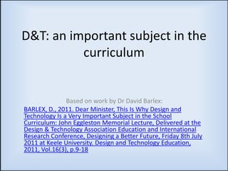 D&T: an important subject in the
          curriculum


               Based on work by Dr David Barlex:
BARLEX, D., 2011. Dear Minister, This Is Why Design and
Technology Is a Very Important Subject in the School
Curriculum: John Eggleston Memorial Lecture, Delivered at the
Design & Technology Association Education and International
Research Conference, Designing a Better Future, Friday 8th July
2011 at Keele University. Design and Technology Education,
2011, Vol.16(3), p.9-18
 