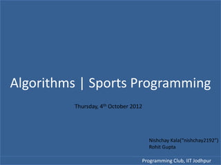 Algorithms | Sports Programming
         Thursday, 4th October 2012




                                      Nishchay Kala(“nishchay2192”)
                                      Rohit Gupta

                                  Programming Club, IIT Jodhpur
 