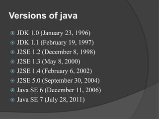 Versions of java
 JDK 1.0 (January 23, 1996)
 JDK 1.1 (February 19, 1997)
 J2SE 1.2 (December 8, 1998)
 J2SE 1.3 (May 8, 2000)
 J2SE 1.4 (February 6, 2002)
 J2SE 5.0 (September 30, 2004)
 Java SE 6 (December 11, 2006)
 Java SE 7 (July 28, 2011)
 