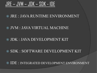 JRE – JVM – JDK – SDK - IDE

   JRE : JAVA RUNTIME ENVIRONMENT

   JVM : JAVA VIRTUAL MACHINE

   JDK : JAVA DEVELOPMENT KIT

   SDK : SOFTWARE DEVELOPMENT KIT

   IDE : INTEGRATED DEVELOPMENT ENVIRONMENT
 