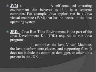    JVM :                    A self-contained operating
    environment that behaves as if it is a separate
    computer. For example, Java applets run in a Java
    virtual machine (JVM) that has no access to the host
    operating system.

   JRE: Java Run-Time Environment is the part of the
    Java Development Kit (JDK) required to run Java
    programs.
                   It comprises the Java Virtual Machine,
    the Java platform core classes, and supporting files. It
    does not include the compiler, debugger, or other tools
    present in the JDK. ...
 