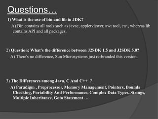 Questions…
1) What is the use of bin and lib in JDK?
  A) Bin contains all tools such as javac, appletviewer, awt tool, etc., whereas lib
   contains API and all packages.



2) Question: What's the difference between J2SDK 1.5 and J2SDK 5.0?
  A) There's no difference, Sun Microsystems just re-branded this version.




3) The Differences among Java, C And C++ ?
  A) Paradigm , Preprocessor, Memory Management, Pointers, Bounds
    Checking, Portability And Performance, Complex Data Types, Strings,
    Multiple Inheritance, Goto Statement …
 
