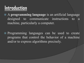 Introduction
   A programming language is an artificial language
    designed to communicate instructions to a
    machine, particularly a computer.

   Programming languages can be used to create
    programs that control the behavior of a machine
    and/or to express algorithms precisely.
 