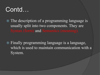 Contd…
   The description of a programming language is
    usually split into two components. They are
    Syntax (form) and Semantics (meaning).

   Finally programming language is a language,
    which is used to maintain communication with a
    System.
 