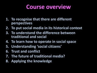 Course overview
1. To recognise that there are different
   perspectives
2. To put social media in its historical context
3. To understand the difference between
   traditional and social
4. To learn how to operate in social space
5. Understanding ‘social citizens’
6. Trust and conflict
7. The future of traditional media?
8. Applying the knowledge
 