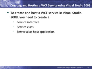 Creating and Hosting a WCF Service using Visual Studio 2008

   To create and host a WCF service in Visual Studio
    2008, you need to create a:
      
          Service interface
         Service class
         Server alias host application




                                          Introduction to WCF Services / Session 1   10
 