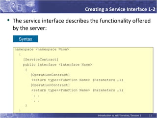 Creating a Service Interface 1-2
   The service interface describes the functionality offered
    by the server:
      Syntax

    namespace <namespace Name>
      {
        [ServiceContract]
        public interface <interface Name>
         {
            [OperationContract]
             <return type><Function Name> (Parameters …);
            [OperationContract]
             <return type><Function Name> (Parameters …);
              . .
              . .
         }
      }
                                            Introduction to WCF Services / Session 1   11
 