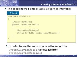 Creating a Service Interface 2-2
   The code shows a simple IHello service interface:
     Snippet
    namespace MyService
    {
        [ServiceContract]
        public interface IHello
        {
            [OperationContract]
            string SayHello(string inputMessage);
        }
    }



    In order to use the code, you need to import the
    System.ServiceModel namespace from
    System.ServiceModel.dll
                                      Introduction to WCF Services / Session 1   12
 