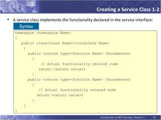 Creating a Service Class 1-2

    A service class implements the functionality declared in the service interface:
       Syntax
     namespace <namespace Name>
     {
        public class<class Name>:<interface Name>
         {
           public <return type><Function Name> (Parameters)
             {
                 // Actual functionality related code
                return <return value>;
             }
           public <return type><Function Name> (Parameters)
             {
                // Actual functionality related code
               return <return value>;
             }
         }
     }
                                                     Introduction to WCF Services / Session 1   13
 