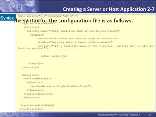 Creating a Server or Host Application 2-7
         <?xml version="1.0" encoding="utf-8" ?>
Syntax
    The syntax for the configuration file is as follows:
           <configuration>
            <system.serviceModel>
             <services>
               <service name="<Fully Qualified Name of the Service Class>">
                 <endpoint
                      address="<URI where the service needs to accessed>"
                      binding="<way how service needs to be accessed>"
                      contract="<Fully Qualified Name of the Interface – defines what is offered
         from the service>"/>

                       <other endpoints>

               </service>
           </services>

           <behaviors>
            <serviceBehaviors>
              <behavior>
                <serviceMetadata httpGetEnabled="true"/>
              </behavior>
            </serviceBehaviors>
           </behaviors>

          </system.serviceModel>
         </configuration>

                                                            Introduction to WCF Services / Session 1   16
 