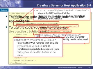Creating a Server or Host Application 3-7
Snippet                          <service name="MyService.HelloService">
          <?xml version="1.0"?>    informs the WCF runtime that the
    
          The following code showsasaa sample code class needsthe
          <configuration>
            <system.serviceModel>
                                   MyService.HelloService
                                   exposed      WCF service
                                                                   inside to be
          app.config file
             <services>
                <service name="MyService.HelloService">
         To use the code, you need to reference
                  <endpoint address="http://localhost:9898/HelloService"
                                      binding="basicHttpBinding"
          System.ServiceModel.dll     contract="MyService.IHello"/>
                </service>
                                       binding="basicHttpBinding"
                                   address=http://localhost:9898/
              </services>                informs the WCF runtime that the HTTP
                                   HelloService informs the WCF runtime
              contract="MyService.IHello" communicate and ask be used
                                    that the client will no security needs to for
                                          protocol with
                                          for communication
                 informs the WCF runtime that only the the port number 9898.
              <behaviors>           HelloService at
                <serviceBehaviors>
                 MyService.IHello kind of
                  <behavior>
                 functionality needs to be exposed from
                    <serviceMetadata httpGetEnabled="true"/>
                 the MyService.HelloService
                  </behavior>
                 class
                </serviceBehaviors>
              </behaviors>
            </system.serviceModel>
          </configuration>

                                                      Introduction to WCF Services / Session 1   17
 