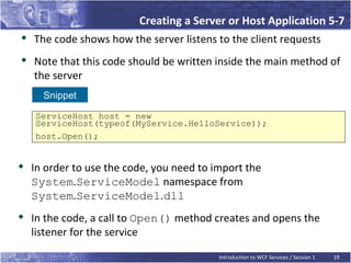 Creating a Server or Host Application 5-7
   The code shows how the server listens to the client requests

    Note that this code should be written inside the main method of
    the server
      Snippet

    ServiceHost host = new
    ServiceHost(typeof(MyService.HelloService));
    host.Open();


   In order to use the code, you need to import the
    System.ServiceModel namespace from
    System.ServiceModel.dll

    In the code, a call to Open() method creates and opens the
    listener for the service

                                           Introduction to WCF Services / Session 1   19
 