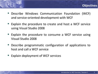 Objectives


    Describe Windows Communication Foundation (WCF)
    and service-oriented development with WCF

    Explain the procedure to create and host a WCF service
    using Visual Studio 2008

    Explain the procedure to consume a WCF service using
    Visual Studio 2008
   Describe programmatic configuration of applications to
    host and call a WCF service

    Explain deployment of WCF services



                                         Introduction to WCF Services / Session 1   2
 