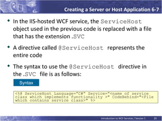 Creating a Server or Host Application 6-7
   In the IIS-hosted WCF service, the ServiceHost
    object used in the previous code is replaced with a file
    that has the extension .SVC

    A directive called @ServiceHost represents the
    entire code
   The syntax to use the @ServiceHost directive in
    the .SVC file is as follows:
      Syntax

    <%@ ServiceHost Language=”C#” Service=”<name of service
    class which implements functionality >" CodeBehind="<File
    which contains service class>" %>



                                       Introduction to WCF Services / Session 1   20
 