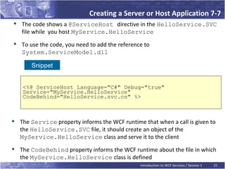 Creating a Server or Host Application 7-7

    The code shows a @ServiceHost directive in the HelloService.SVC
    file while you host MyService.HelloService

    To use the code, you need to add the reference to
    System.ServiceModel.dll

        Snippet


     <%@ ServiceHost Language="C#" Debug="true"
     Service="MyService.HelloService"
     CodeBehind="HelloService.svc.cs" %>




    The Service property informs the WCF runtime that when a call is given to
    the HelloService.SVC file, it should create an object of the
    MyService.HelloService class and serve it to the client

    The CodeBehind property informs the WCF runtime about the file in which
    the MyService.HelloService class is defined
                                                 Introduction to WCF Services / Session 1   21
 
