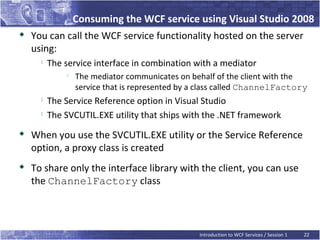 Consuming the WCF service using Visual Studio 2008
   You can call the WCF service functionality hosted on the server
    using:
         The service interface in combination with a mediator
              
                  The mediator communicates on behalf of the client with the
                  service that is represented by a class called ChannelFactory
         The Service Reference option in Visual Studio
         The SVCUTIL.EXE utility that ships with the .NET framework

    When you use the SVCUTIL.EXE utility or the Service Reference
    option, a proxy class is created
   To share only the interface library with the client, you can use
    the ChannelFactory class



                                                  Introduction to WCF Services / Session 1   22
 