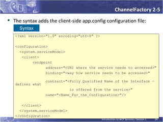 ChannelFactory 2-5
   The syntax adds the client-side app.config configuration file:
      Syntax
    <?xml version="1.0" encoding="utf-8" ?>

    <configuration>
      <system.serviceModel>
       <client>
            <endpoint
                  address="<URI where the service needs to accessed>"
                  binding="<way how service needs to be accessed>"

                   contract="<Fully Qualified Name of the Interface –
    defines what
                              is offered from the service>"
                   name="<Name_For_the_Configuration>"/>

       </client>
      </system.serviceModel>
    </configuration>
                                              Introduction to WCF Services / Session 1   24
 
